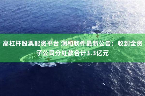 高杠杆股票配资平台 润和软件最新公告：收到全资子公司分红款合计3.3亿元