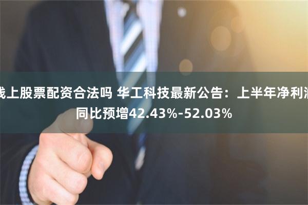 线上股票配资合法吗 华工科技最新公告：上半年净利润同比预增42.43%-52.03%