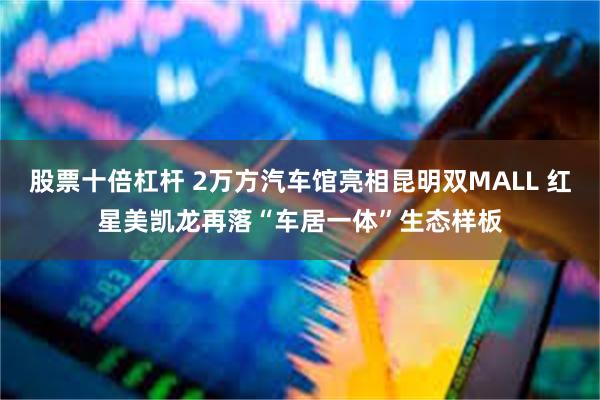 股票十倍杠杆 2万方汽车馆亮相昆明双MALL 红星美凯龙再落“车居一体”生态样板