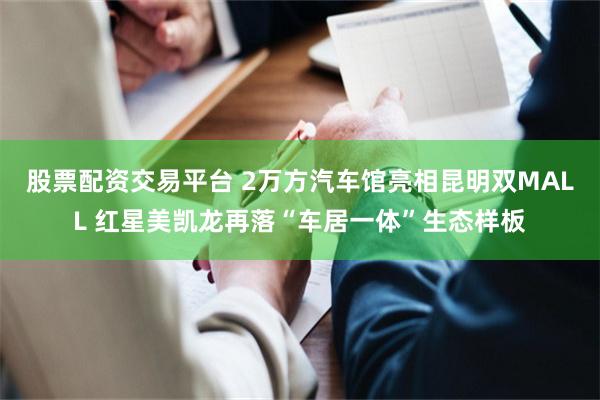 股票配资交易平台 2万方汽车馆亮相昆明双MALL 红星美凯龙再落“车居一体”生态样板