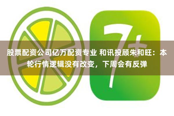 股票配资公司亿万配资专业 和讯投顾朱和旺：本轮行情逻辑没有改变，下周会有反弹
