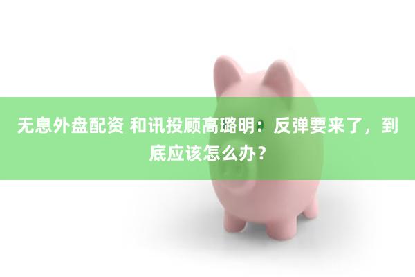 无息外盘配资 和讯投顾高璐明：反弹要来了，到底应该怎么办？