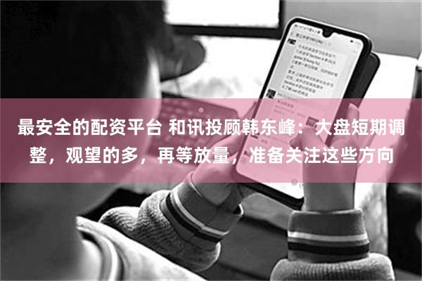 最安全的配资平台 和讯投顾韩东峰：大盘短期调整，观望的多，再等放量，准备关注这些方向