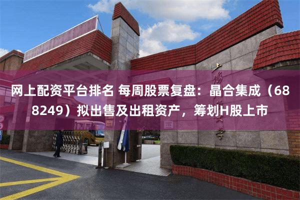 网上配资平台排名 每周股票复盘：晶合集成（688249）拟出售及出租资产，筹划H股上市