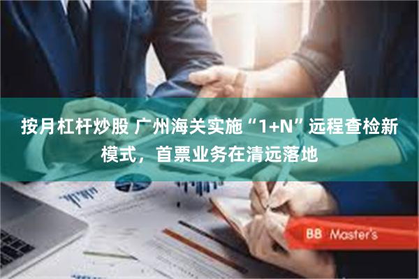 按月杠杆炒股 广州海关实施“1+N”远程查检新模式，首票业务在清远落地
