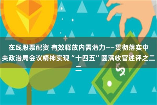 在线股票配资 有效释放内需潜力——贯彻落实中央政治局会议精神实现“十四五”圆满收官述评之二
