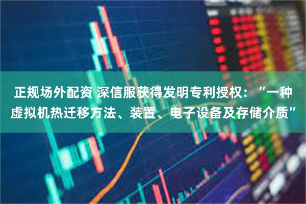 正规场外配资 深信服获得发明专利授权：“一种虚拟机热迁移方法、装置、电子设备及存储介质”
