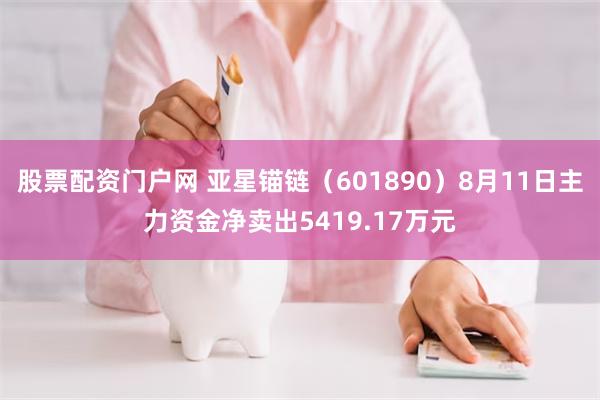 股票配资门户网 亚星锚链（601890）8月11日主力资金净卖出5419.17万元