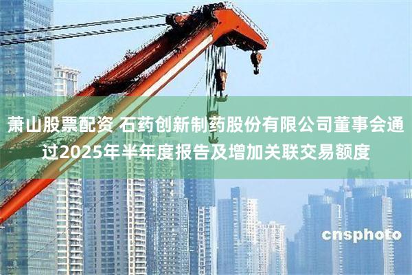 萧山股票配资 石药创新制药股份有限公司董事会通过2025年半年度报告及增加关联交易额度