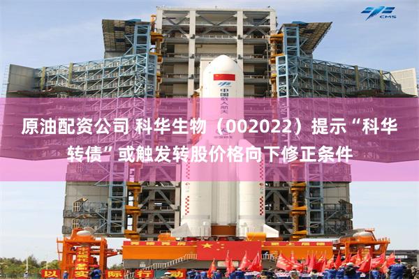 原油配资公司 科华生物（002022）提示“科华转债”或触发转股价格向下修正条件