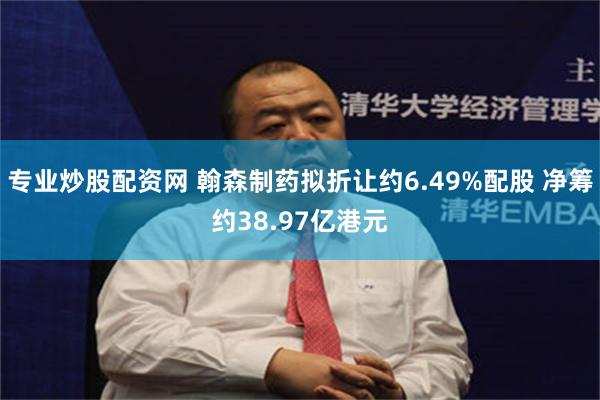专业炒股配资网 翰森制药拟折让约6.49%配股 净筹约38.97亿港元
