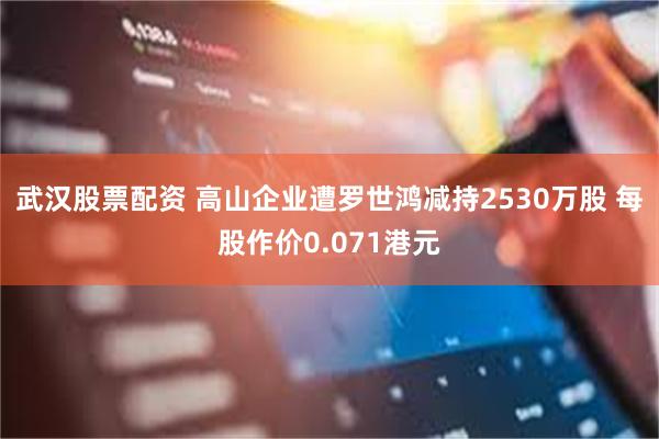 武汉股票配资 高山企业遭罗世鸿减持2530万股 每股作价0.071港元