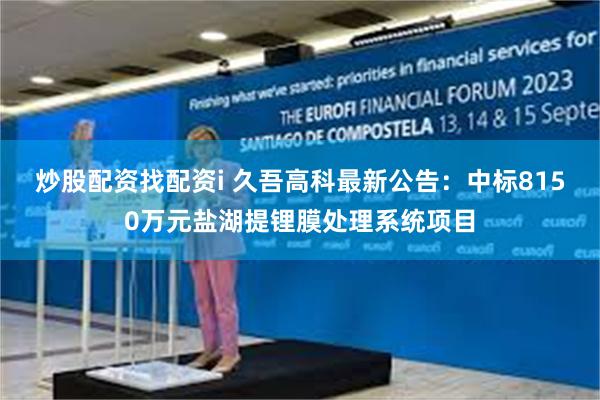 炒股配资找配资i 久吾高科最新公告：中标8150万元盐湖提锂膜处理系统项目