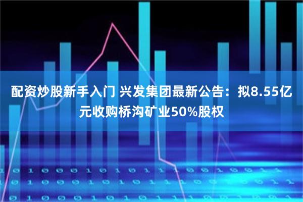 配资炒股新手入门 兴发集团最新公告：拟8.55亿元收购桥沟矿业50%股权