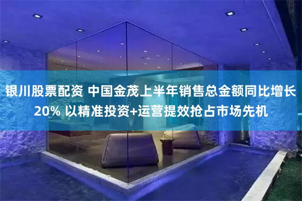 银川股票配资 中国金茂上半年销售总金额同比增长20% 以精准投资+运营提效抢占市场先机