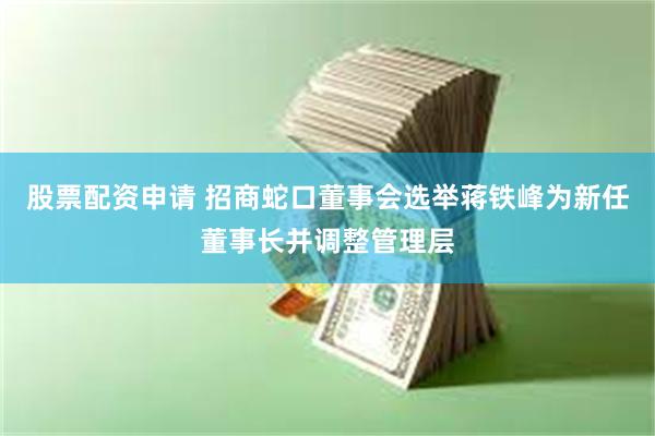 股票配资申请 招商蛇口董事会选举蒋铁峰为新任董事长并调整管理层