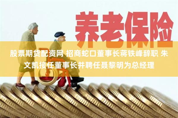 股票期货配资网 招商蛇口董事长蒋铁峰辞职 朱文凯接任董事长并聘任聂黎明为总经理