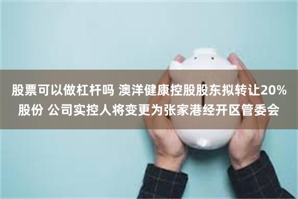 股票可以做杠杆吗 澳洋健康控股股东拟转让20%股份 公司实控人将变更为张家港经开区管委会