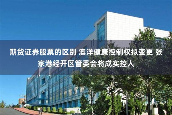 期货证券股票的区别 澳洋健康控制权拟变更 张家港经开区管委会将成实控人
