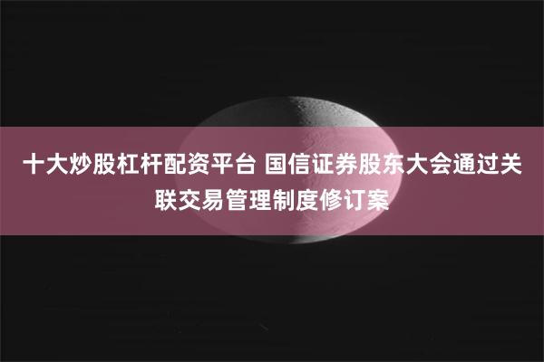 十大炒股杠杆配资平台 国信证券股东大会通过关联交易管理制度修订案
