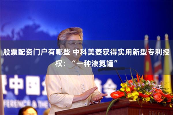 股票配资门户有哪些 中科美菱获得实用新型专利授权:“一种液氮罐”