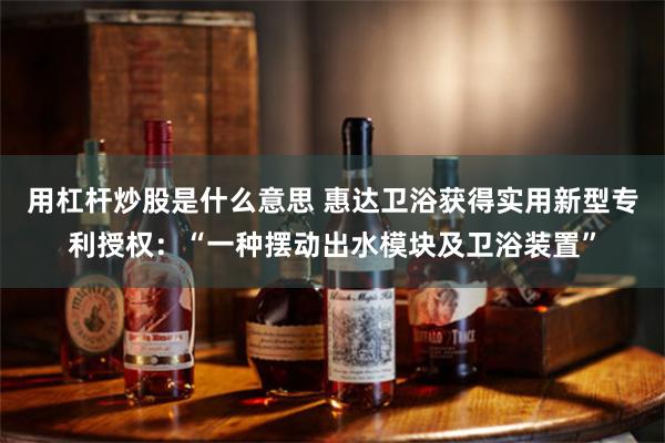 用杠杆炒股是什么意思 惠达卫浴获得实用新型专利授权：“一种摆动出水模块及卫浴装置”