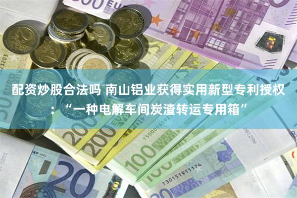 配资炒股合法吗 南山铝业获得实用新型专利授权：“一种电解车间炭渣转运专用箱”