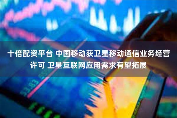 十倍配资平台 中国移动获卫星移动通信业务经营许可 卫星互联网应用需求有望拓展