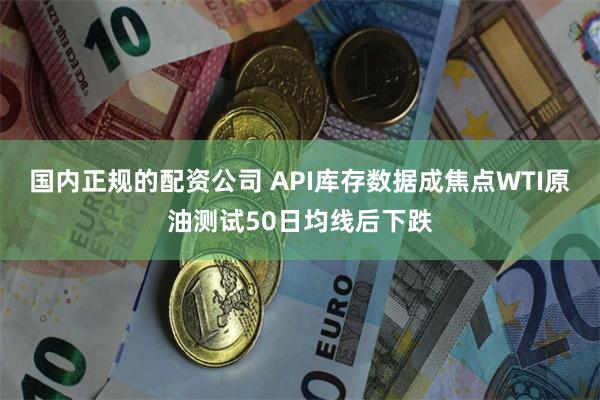 国内正规的配资公司 API库存数据成焦点WTI原油测试50日均线后下跌