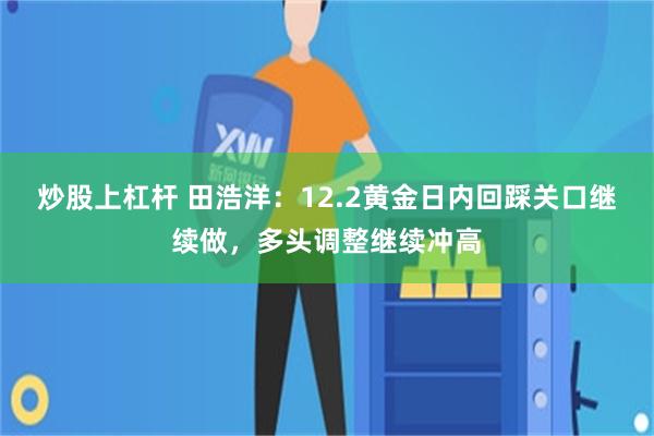 炒股上杠杆 田浩洋：12.2黄金日内回踩关口继续做，多头调整继续冲高