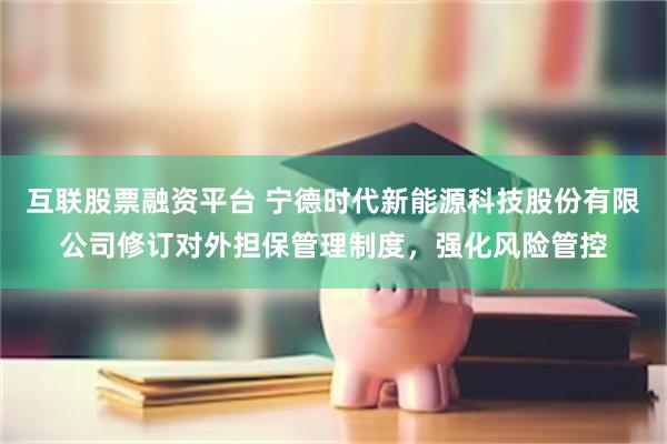 互联股票融资平台 宁德时代新能源科技股份有限公司修订对外担保管理制度，强化风险管控