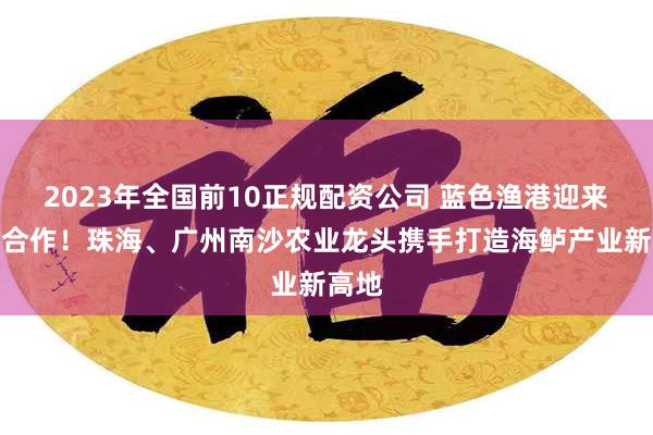 2023年全国前10正规配资公司 蓝色渔港迎来重磅合作！珠海、广州南沙农业龙头携手打造海鲈产业新高地