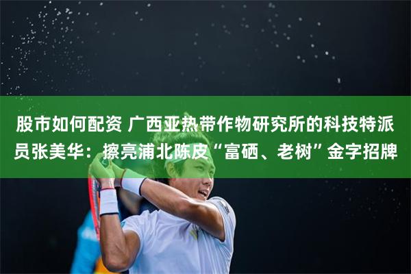 股市如何配资 广西亚热带作物研究所的科技特派员张美华：擦亮浦北陈皮“富硒、老树”金字招牌