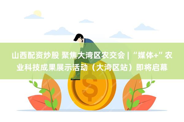 山西配资炒股 聚焦大湾区农交会 | “媒体+”农业科技成果展示活动（大湾区站）即将启幕