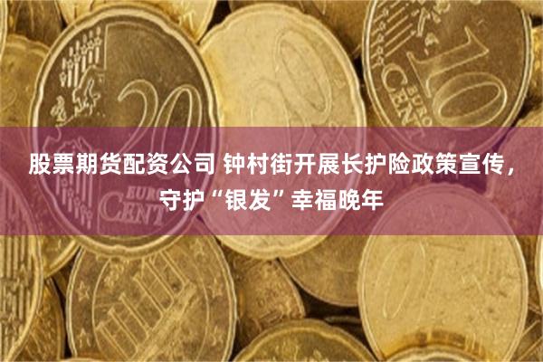 股票期货配资公司 钟村街开展长护险政策宣传，守护“银发”幸福晚年