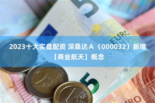 2023十大实盘配资 深桑达Ａ（000032）新增【商业航天】概念