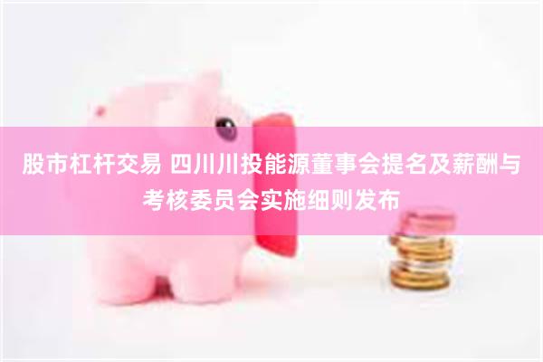 股市杠杆交易 四川川投能源董事会提名及薪酬与考核委员会实施细则发布