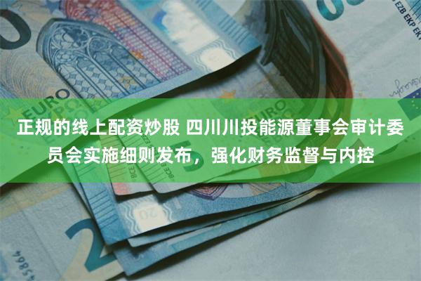 正规的线上配资炒股 四川川投能源董事会审计委员会实施细则发布，强化财务监督与内控