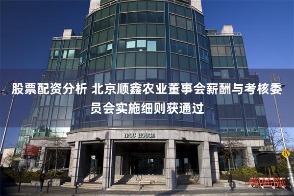 股票配资分析 北京顺鑫农业董事会薪酬与考核委员会实施细则获通过