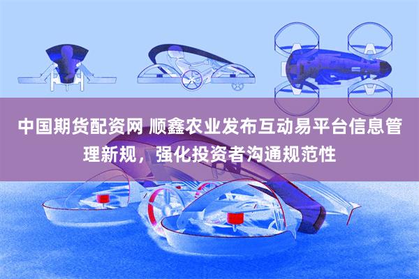 中国期货配资网 顺鑫农业发布互动易平台信息管理新规，强化投资者沟通规范性