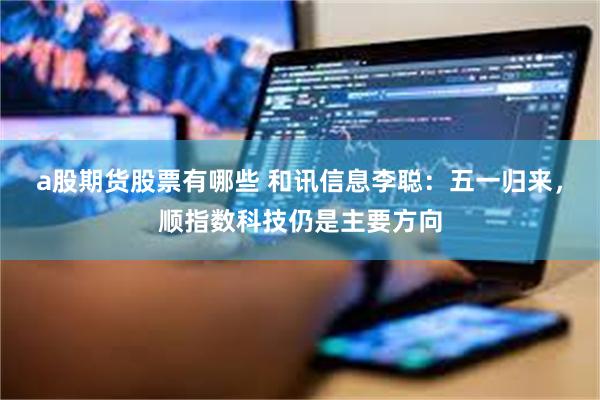 a股期货股票有哪些 和讯信息李聪：五一归来，顺指数科技仍是主要方向