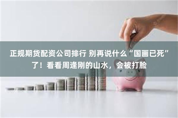 正规期货配资公司排行 别再说什么“国画已死”了！看看周逢刚的山水，会被打脸