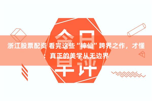 浙江股票配资 看完这些“神仙”跨界之作，才懂：真正的美学从无边界