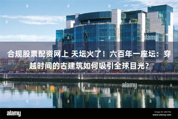 合规股票配资网上 天坛火了!六百年一座坛:穿越时间的古建筑如何吸引全球目光?