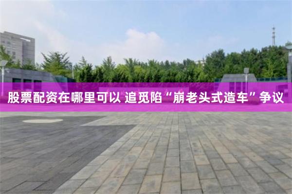 股票配资在哪里可以 追觅陷“崩老头式造车”争议