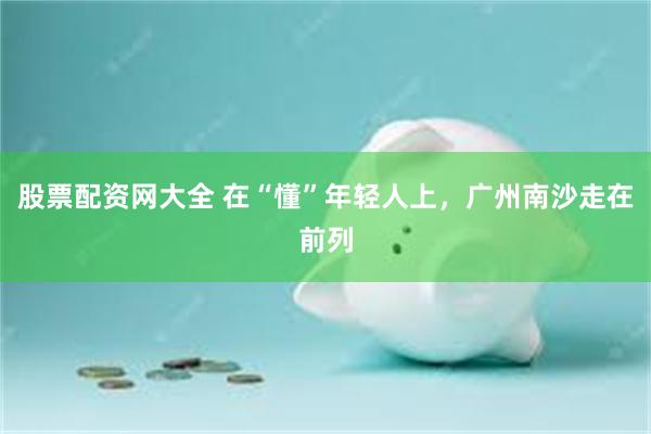 股票配资网大全 在“懂”年轻人上，广州南沙走在前列