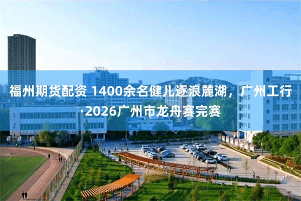 福州期货配资 1400余名健儿逐浪麓湖，广州工行·2026广州市龙舟赛完赛