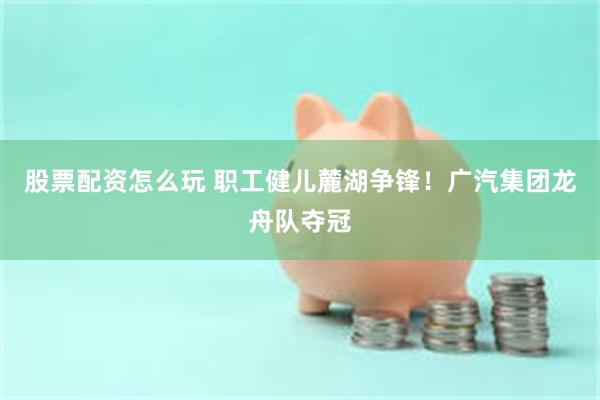 股票配资怎么玩 职工健儿麓湖争锋！广汽集团龙舟队夺冠