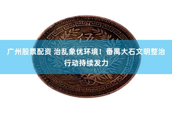广州股票配资 治乱象优环境！番禺大石文明整治行动持续发力