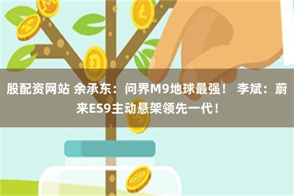 股配资网站 余承东：问界M9地球最强！ 李斌：蔚来ES9主动悬架领先一代！